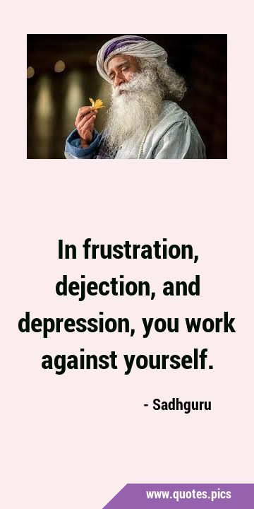 In frustration, dejection, and depression, you work against …