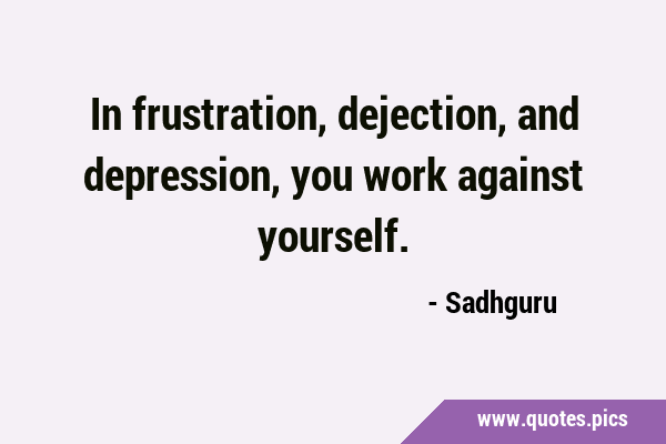 In frustration, dejection, and depression, you work against …
