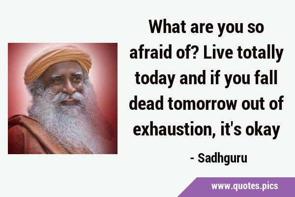 What are you so afraid of? Live totally today and if you fall dead tomorrow out of exhaustion, it
