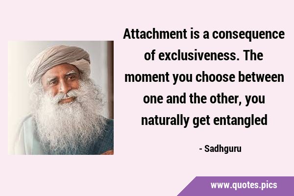 Attachment is a consequence of exclusiveness. The moment you choose between one and the other, you …