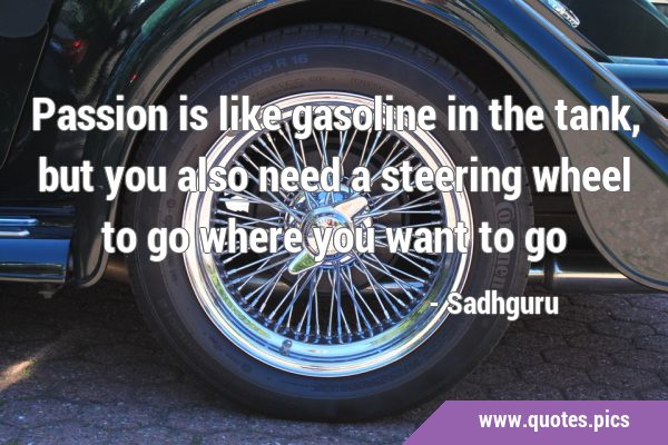 Passion is like gasoline in the tank, but you also need a steering wheel to go where you want to …