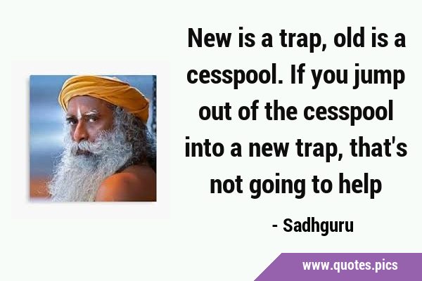 New is a trap, old is a cesspool. If you jump out of the cesspool into ...