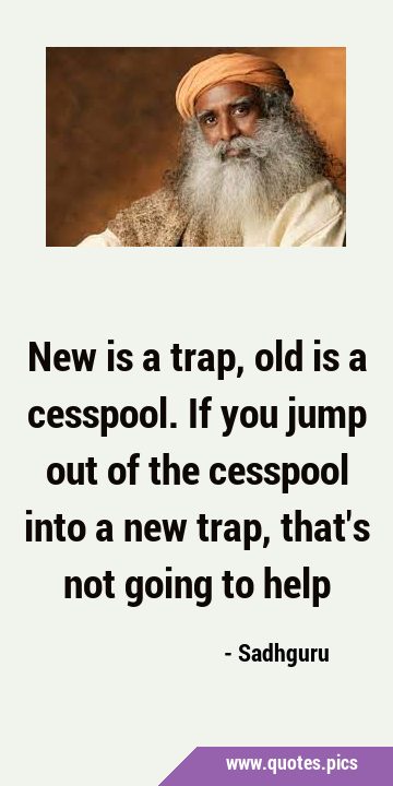 New is a trap, old is a cesspool. If you jump out of the cesspool into a new trap, that