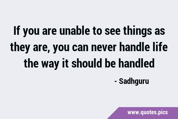 If you are unable to see things as they are, you can never handle life the way it should be …
