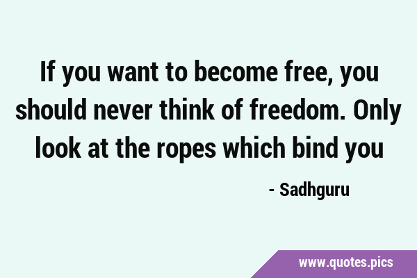 If you want to become free, you should never think of freedom. Only look at the ropes which bind …