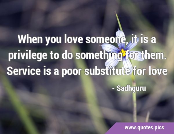 When you love someone, it is a privilege to do something for them. Service is a poor substitute for …