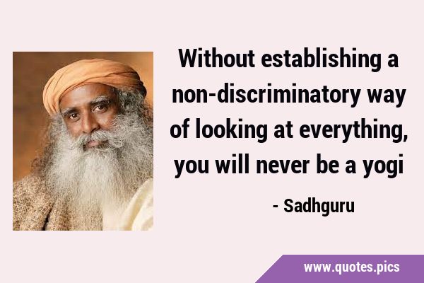 Without establishing a non-discriminatory way of looking at everything, you will never be a …
