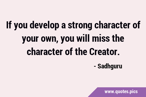 If you develop a strong character of your own, you will miss the character of the …