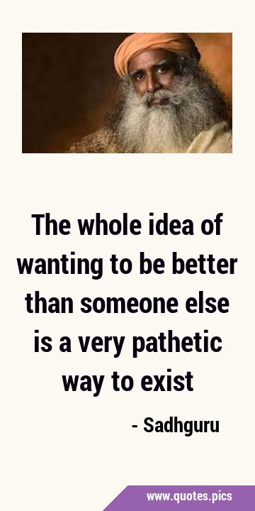 The whole idea of wanting to be better than someone else is a very pathetic way to …
