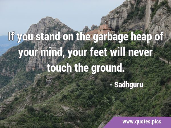 If you stand on the garbage heap of your mind, your feet will never touch the …