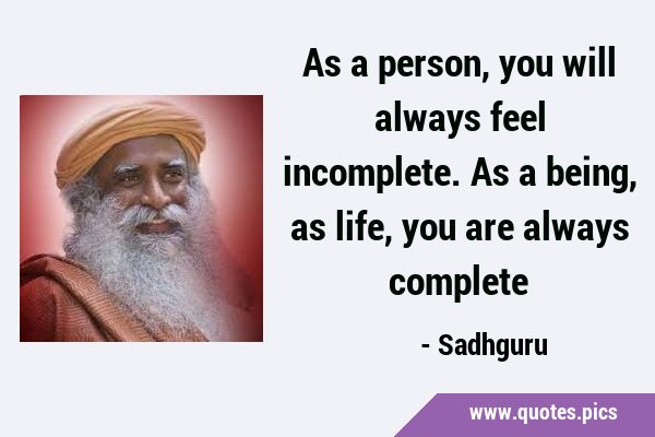 As a person, you will always feel incomplete. As a being, as life, you are always …