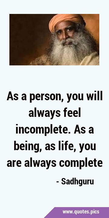 As a person, you will always feel incomplete. As a being, as life, you are always …