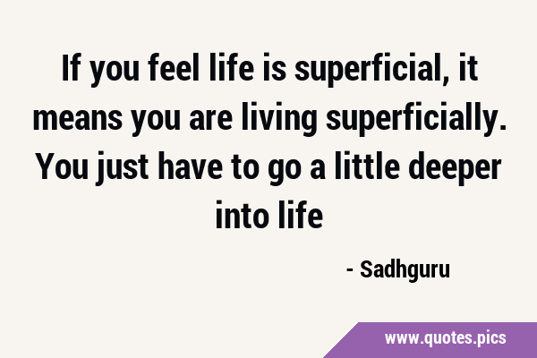 If you feel life is superficial, it means you are living superficially. You just have to go a …