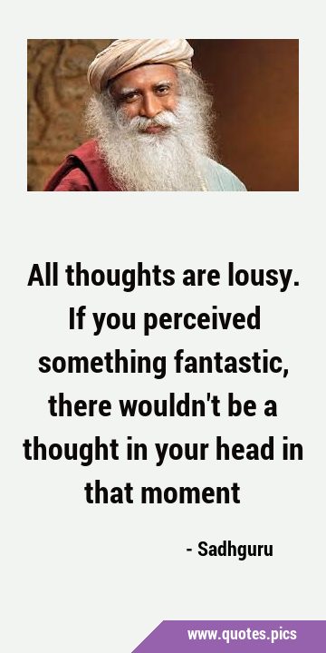 All thoughts are lousy. If you perceived something fantastic, there wouldn