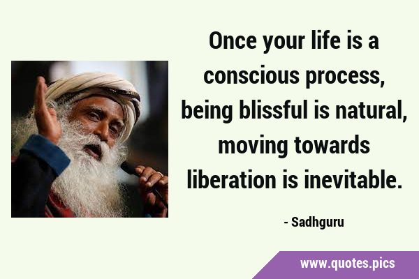 Once your life is a conscious process, being blissful is natural, moving towards liberation is …