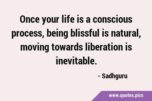 Once your life is a conscious process, being blissful is natural, moving towards liberation is …