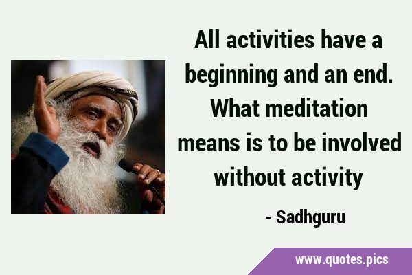 All activities have a beginning and an end. What meditation means is to be involved without …