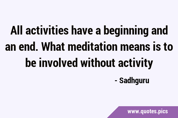All activities have a beginning and an end. What meditation means is to be involved without …
