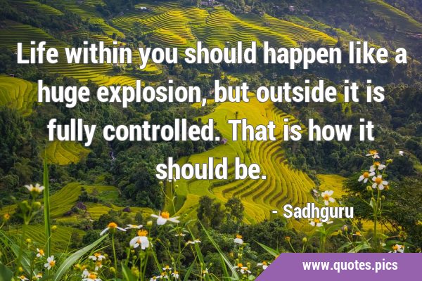 Life within you should happen like a huge explosion, but outside it is fully controlled. That is …