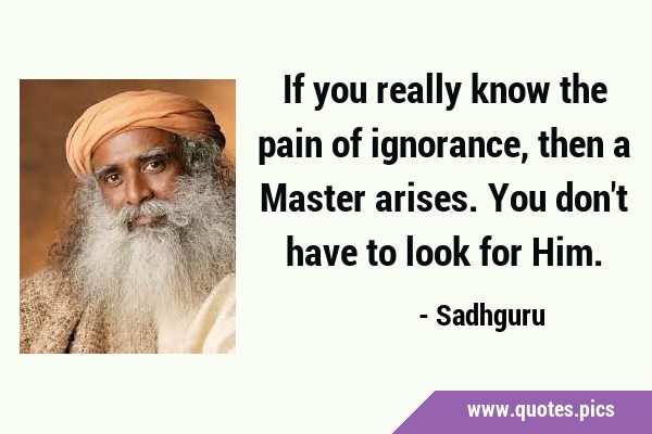 If you really know the pain of ignorance, then a Master arises. You don