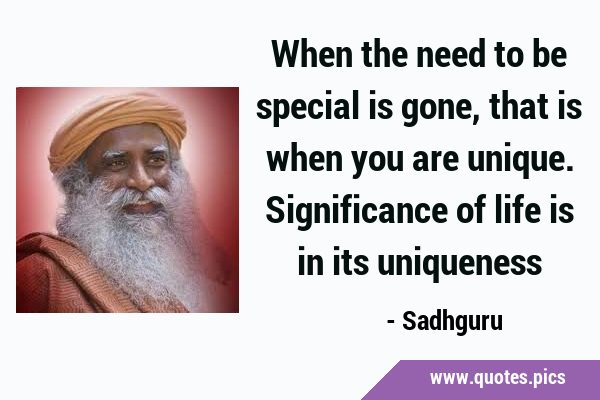 When the need to be special is gone, that is when you are unique. Significance of life is in its …