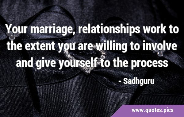 Your marriage, relationships work to the extent you are willing to involve and give yourself to the …