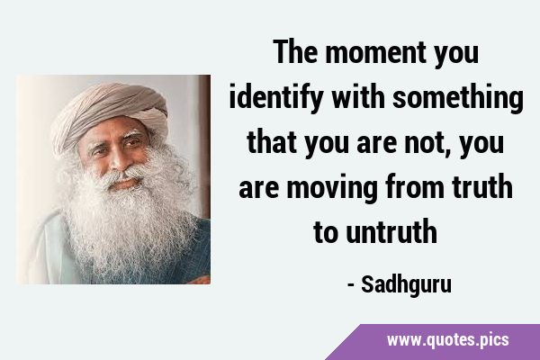 The moment you identify with something that you are not, you are moving from truth to …