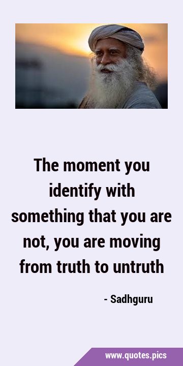The moment you identify with something that you are not, you are moving from truth to …