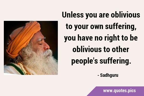 Unless you are oblivious to your own suffering, you have no right to be oblivious to other people