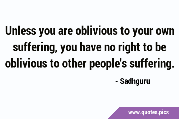 Unless you are oblivious to your own suffering, you have no right to be oblivious to other people