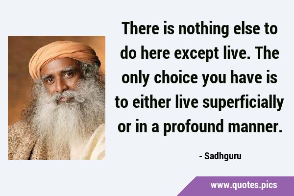 There is nothing else to do here except live. The only choice you have is to either live …