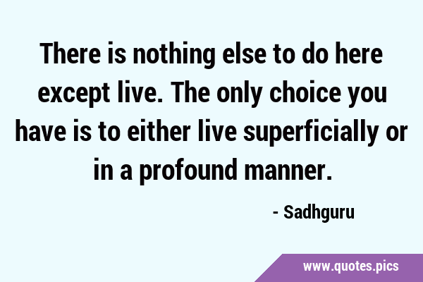 There is nothing else to do here except live. The only choice you have is to either live …