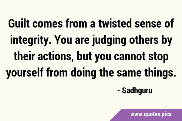 Guilt comes from a twisted sense of integrity. You are judging others by their actions, but you …