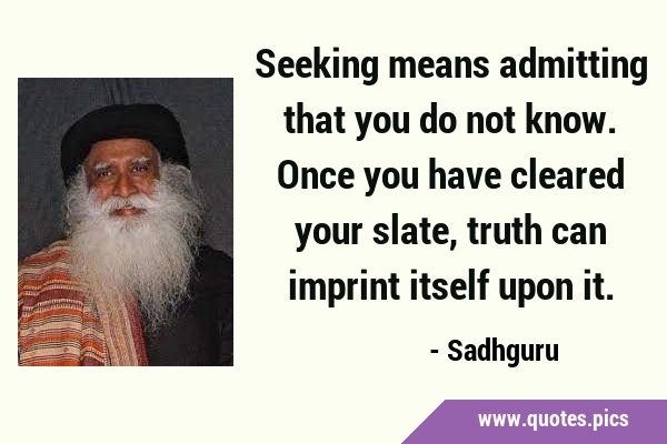 Seeking means admitting that you do not know. Once you have cleared your slate, truth can imprint …