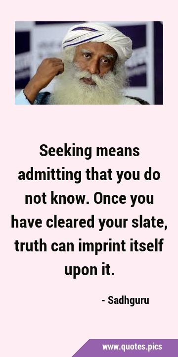 Seeking means admitting that you do not know. Once you have cleared your slate, truth can imprint …