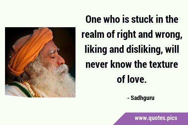 One who is stuck in the realm of right and wrong, liking and disliking, will never know the texture …