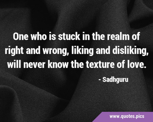 One who is stuck in the realm of right and wrong, liking and disliking, will never know the texture …
