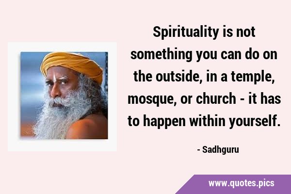 Spirituality is not something you can do on the outside, in a temple, mosque, or church - it has to …