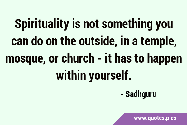 Spirituality is not something you can do on the outside, in a temple, mosque, or church - it has to …