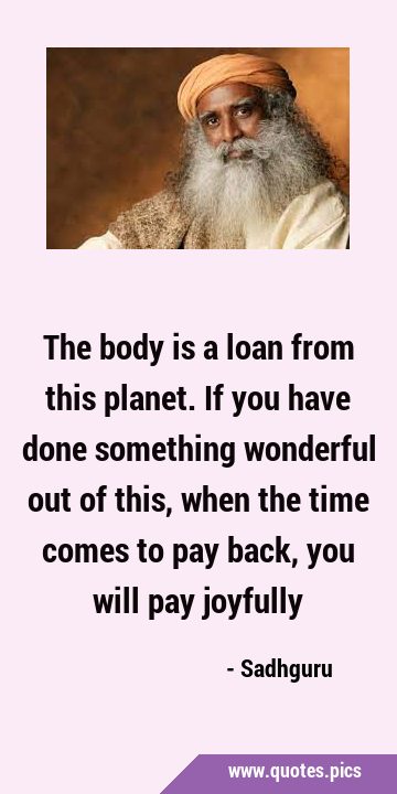 The body is a loan from this planet. If you have done something wonderful out of this, when the …