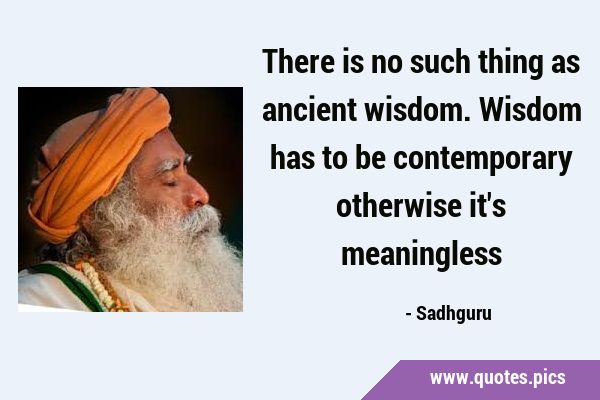 There is no such thing as ancient wisdom. Wisdom has to be contemporary otherwise it