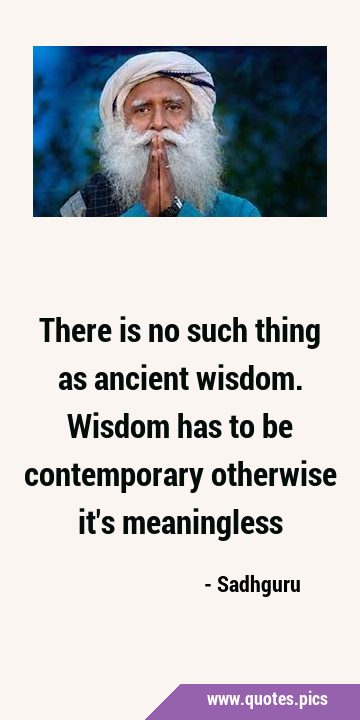 There is no such thing as ancient wisdom. Wisdom has to be contemporary otherwise it
