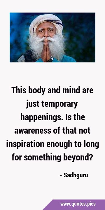 This body and mind are just temporary happenings. Is the awareness of that not inspiration enough …