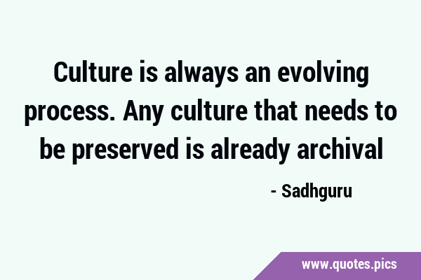 Culture is always an evolving process. Any culture that needs to be preserved is already …