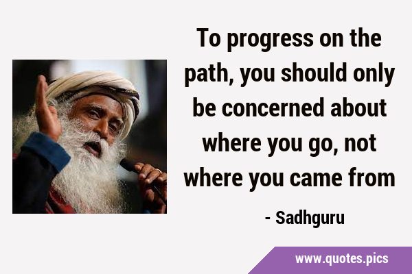 To progress on the path, you should only be concerned about where you go, not where you came …