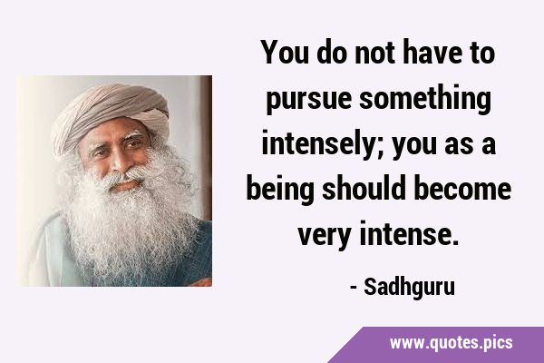 You do not have to pursue something intensely; you as a being should become very …