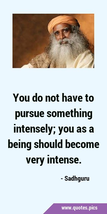 You do not have to pursue something intensely; you as a being should become very …