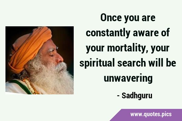 Once you are constantly aware of your mortality, your spiritual search will be …