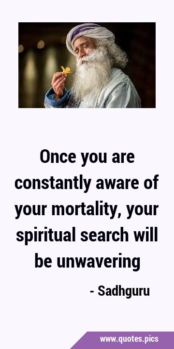 Once you are constantly aware of your mortality, your spiritual search will be …