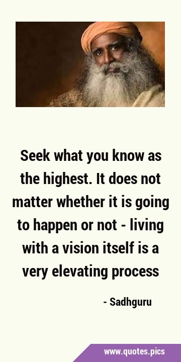 Seek what you know as the highest. It does not matter whether it is going to happen or not - living …